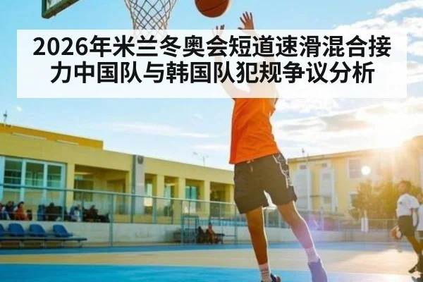 2026年米兰冬奥会短道速滑混合接力中国队与韩国队犯规争议分析
