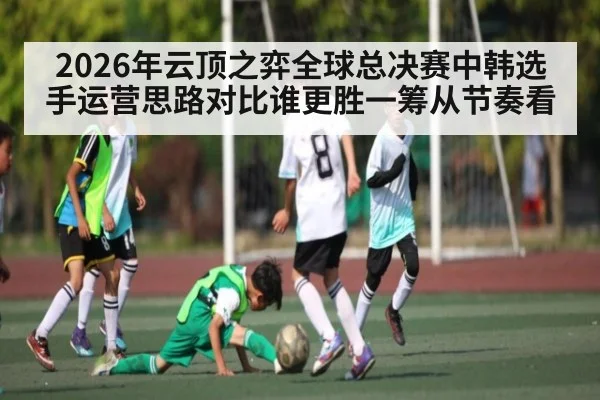 2026年云顶之弈全球总决赛中韩选手运营思路对比谁更胜一筹从节奏看